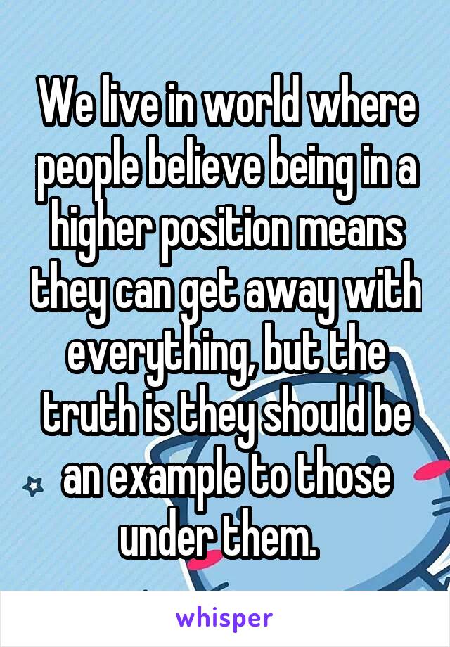 We live in world where people believe being in a higher position means they can get away with everything, but the truth is they should be an example to those under them.  