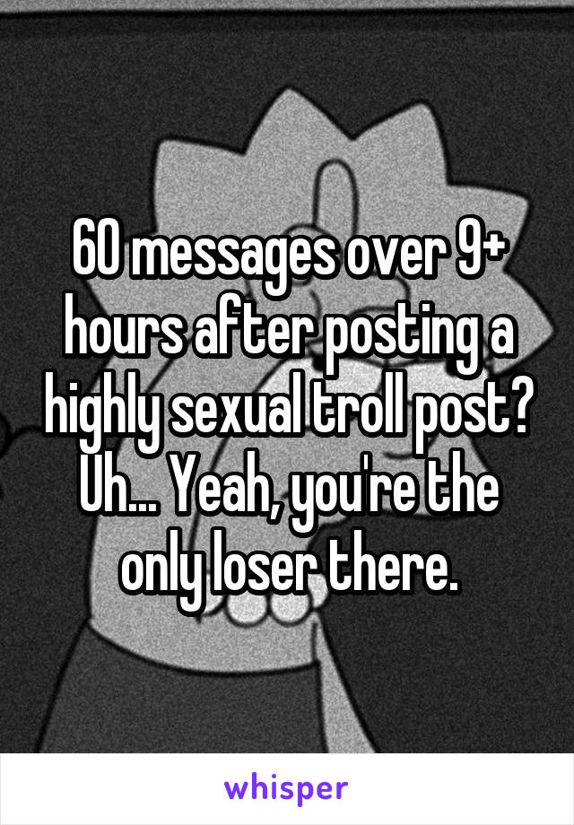 60 messages over 9+ hours after posting a highly sexual troll post?
Uh... Yeah, you're the only loser there.