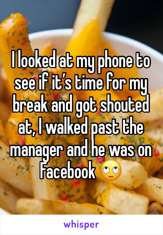 I looked at my phone to see if it’s time for my break and got shouted at, I walked past the manager and he was on Facebook 🙄