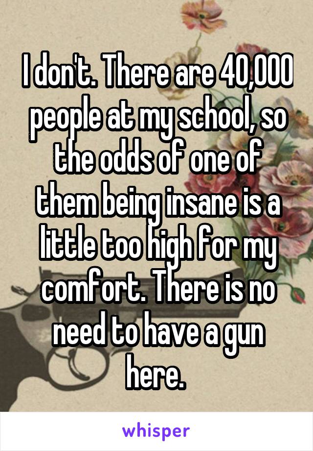 I don't. There are 40,000 people at my school, so the odds of one of them being insane is a little too high for my comfort. There is no need to have a gun here. 