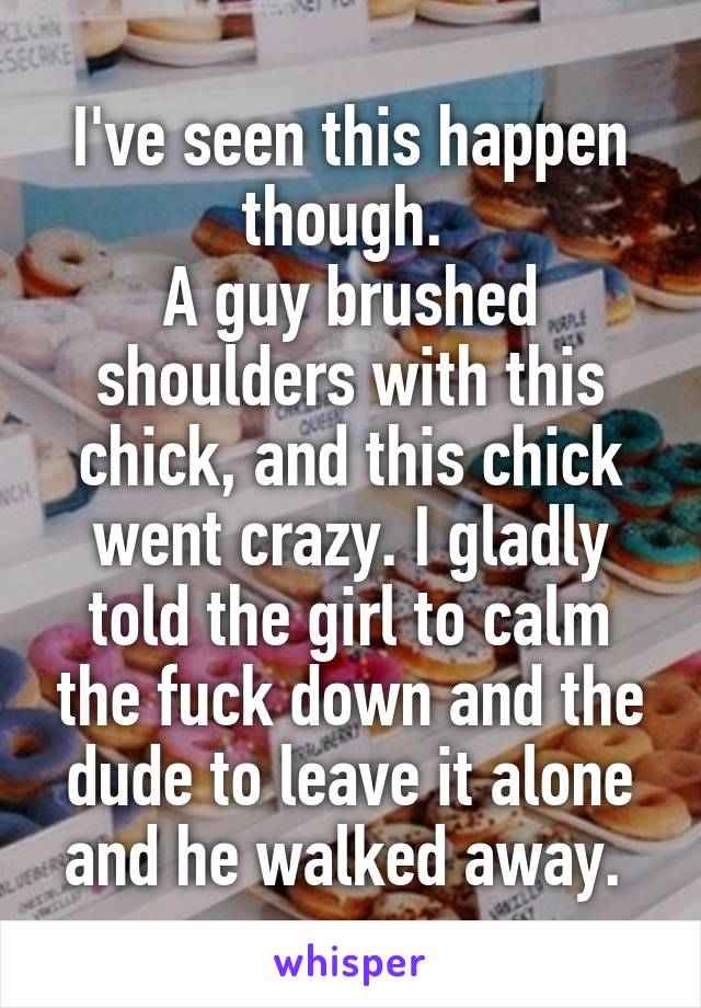 I've seen this happen though. 
A guy brushed shoulders with this chick, and this chick went crazy. I gladly told the girl to calm the fuck down and the dude to leave it alone and he walked away. 