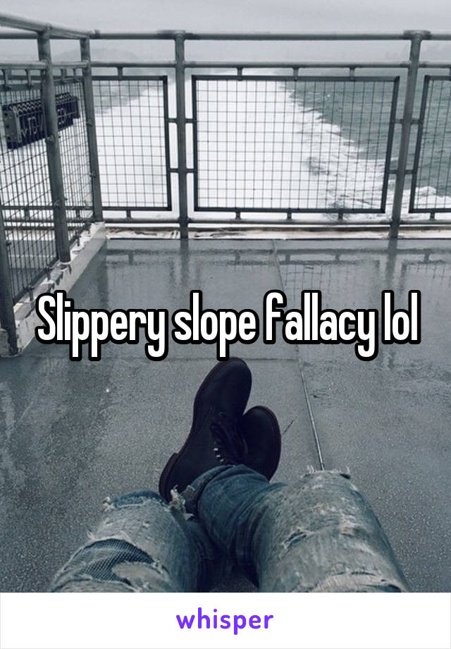 Slippery slope fallacy lol