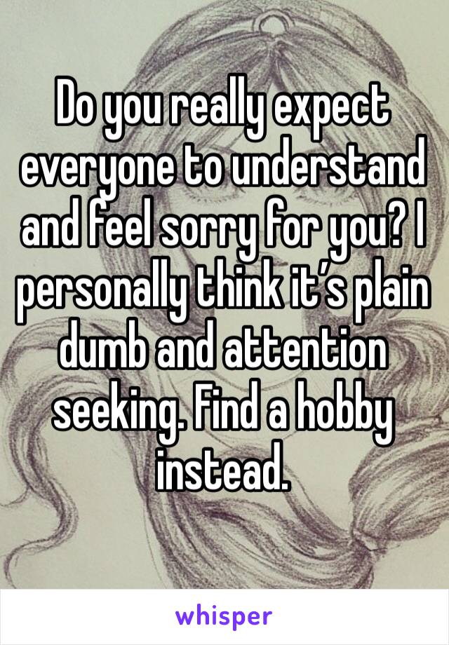 Do you really expect everyone to understand and feel sorry for you? I personally think it’s plain dumb and attention seeking. Find a hobby instead.