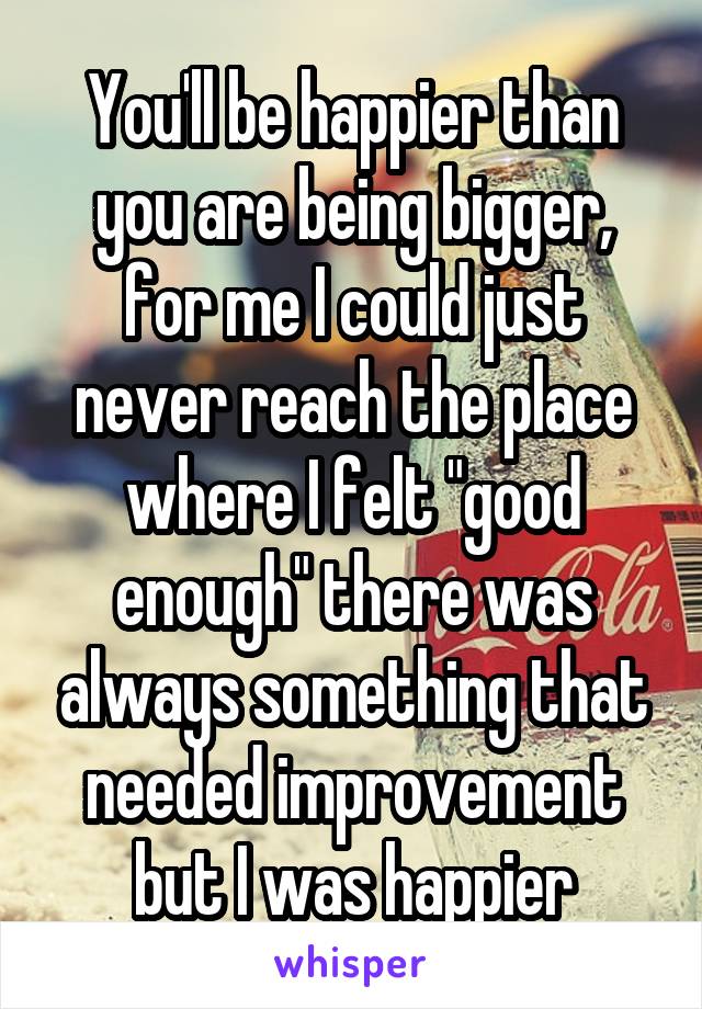 You'll be happier than you are being bigger, for me I could just never reach the place where I felt "good enough" there was always something that needed improvement but I was happier