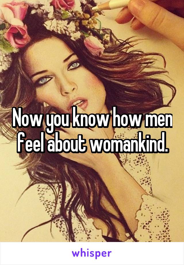 Now you know how men feel about womankind.