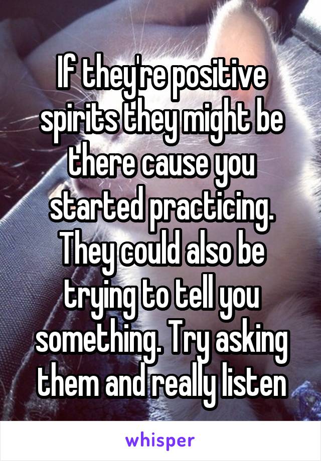 If they're positive spirits they might be there cause you started practicing. They could also be trying to tell you something. Try asking them and really listen