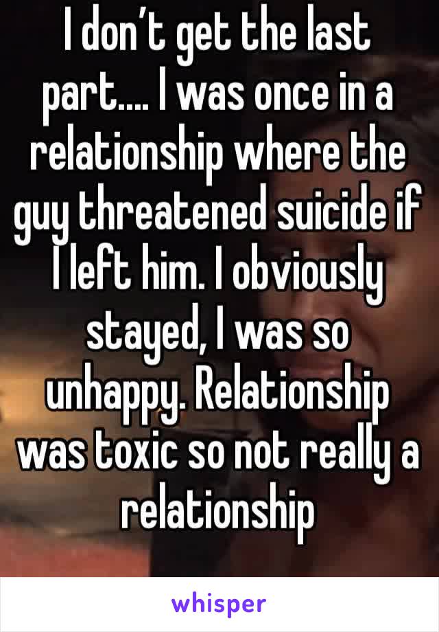 I don’t get the last part.... I was once in a relationship where the guy threatened suicide if I left him. I obviously stayed, I was so unhappy. Relationship was toxic so not really a relationship 
