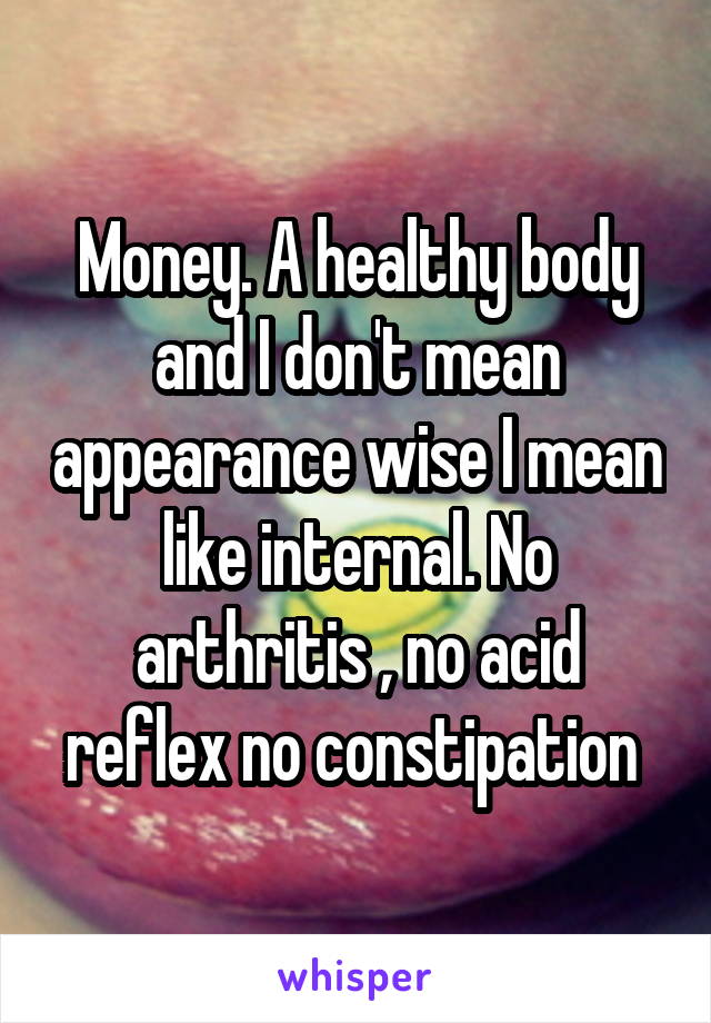 Money. A healthy body and I don't mean appearance wise I mean like internal. No arthritis , no acid reflex no constipation 