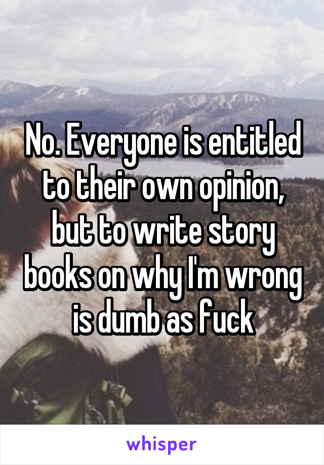 No. Everyone is entitled to their own opinion, but to write story books on why I'm wrong is dumb as fuck