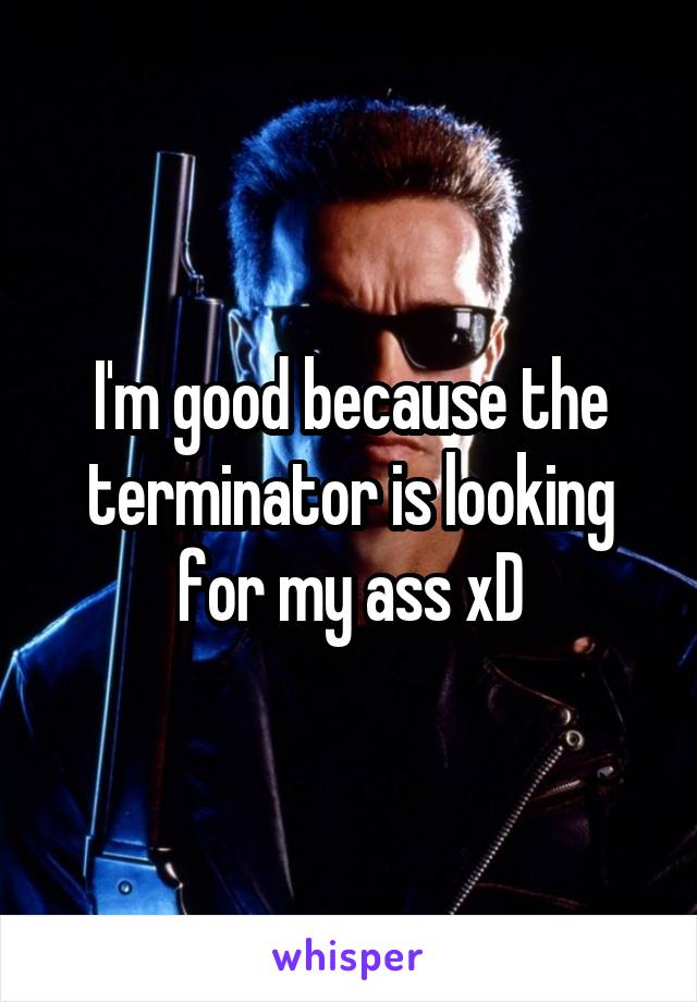 I'm good because the terminator is looking for my ass xD