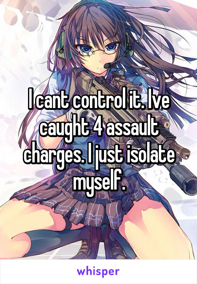I cant control it. Ive caught 4 assault charges. I just isolate myself.