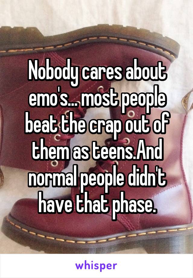 Nobody cares about emo's... most people beat the crap out of them as teens.And normal people didn't have that phase.