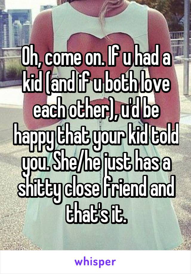 Oh, come on. If u had a kid (and if u both love each other), u'd be happy that your kid told you. She/he just has a shitty close friend and that's it.
