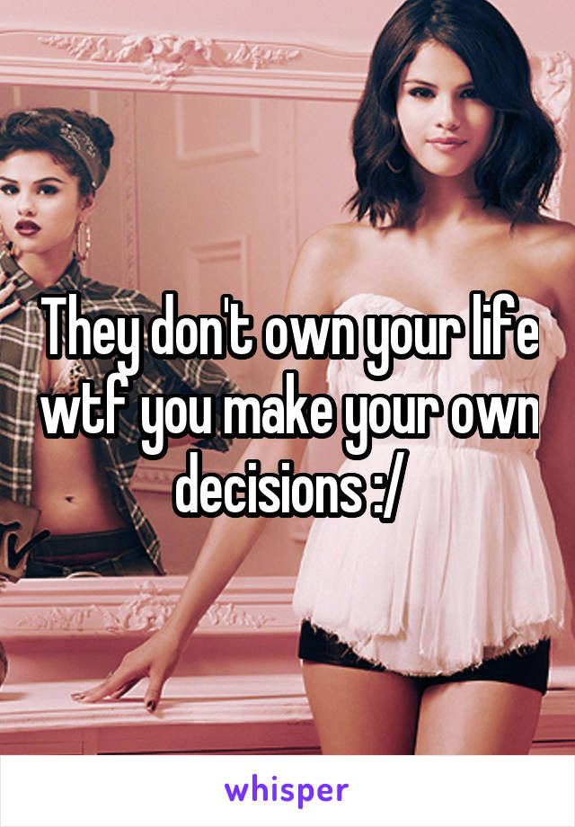 They don't own your life wtf you make your own decisions :/