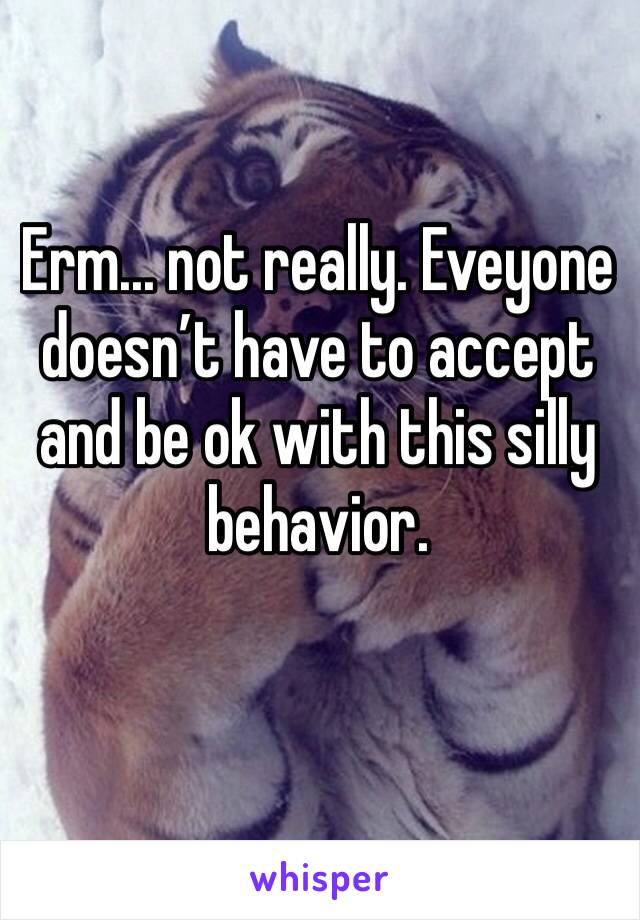 Erm... not really. Eveyone doesn’t have to accept and be ok with this silly behavior. 