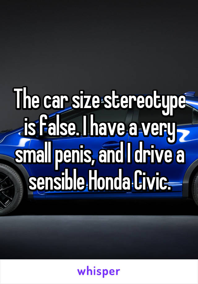 The car size stereotype is false. I have a very small penis, and I drive a sensible Honda Civic.