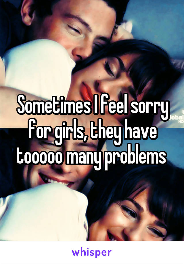 Sometimes I feel sorry for girls, they have tooooo many problems 
