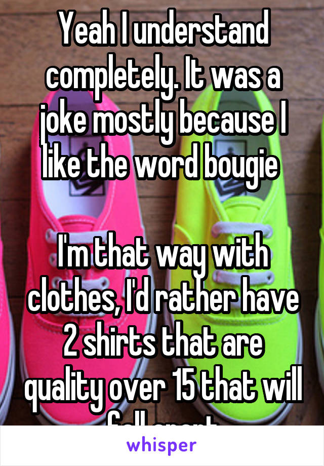 Yeah I understand completely. It was a joke mostly because I like the word bougie 

I'm that way with clothes, I'd rather have 2 shirts that are quality over 15 that will fall apart