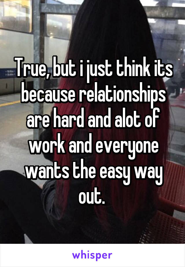 True, but i just think its because relationships are hard and alot of work and everyone wants the easy way out. 