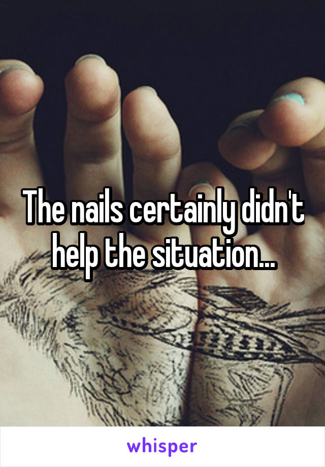 The nails certainly didn't help the situation...
