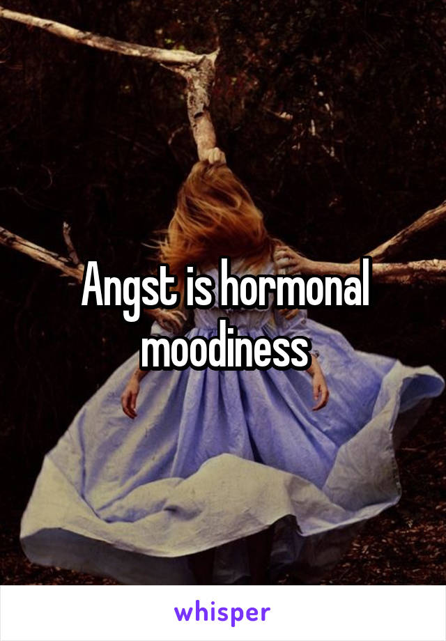 Angst is hormonal moodiness