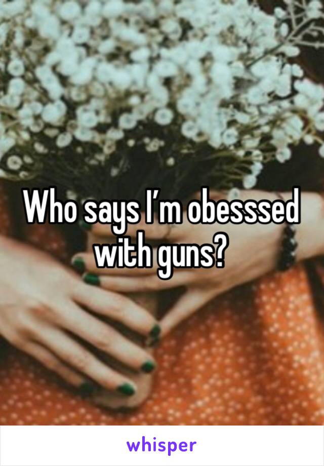 Who says I’m obesssed with guns?