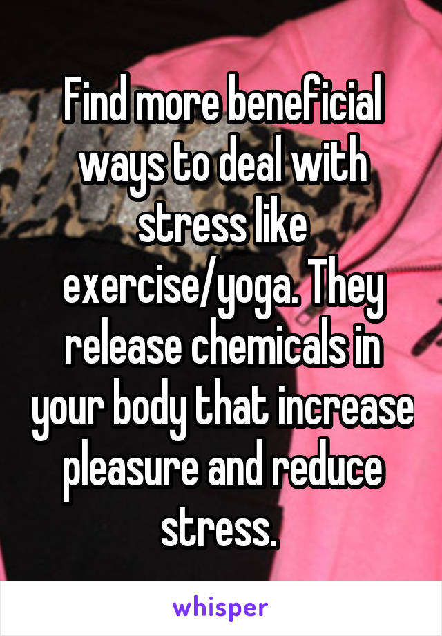 Find more beneficial ways to deal with stress like exercise/yoga. They release chemicals in your body that increase pleasure and reduce stress. 