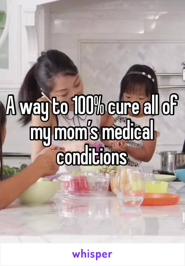 A way to 100% cure all of my mom’s medical conditions