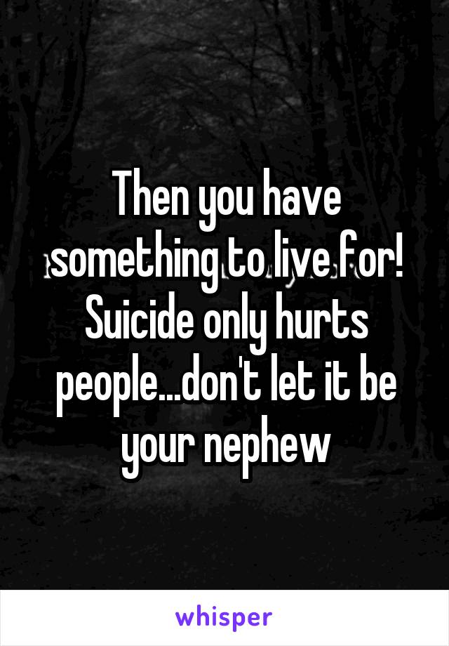 Then you have something to live for! Suicide only hurts people...don't let it be your nephew