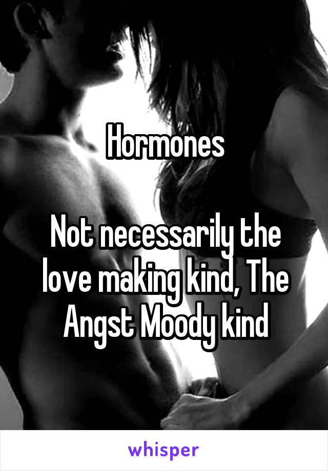 Hormones

Not necessarily the love making kind, The Angst Moody kind