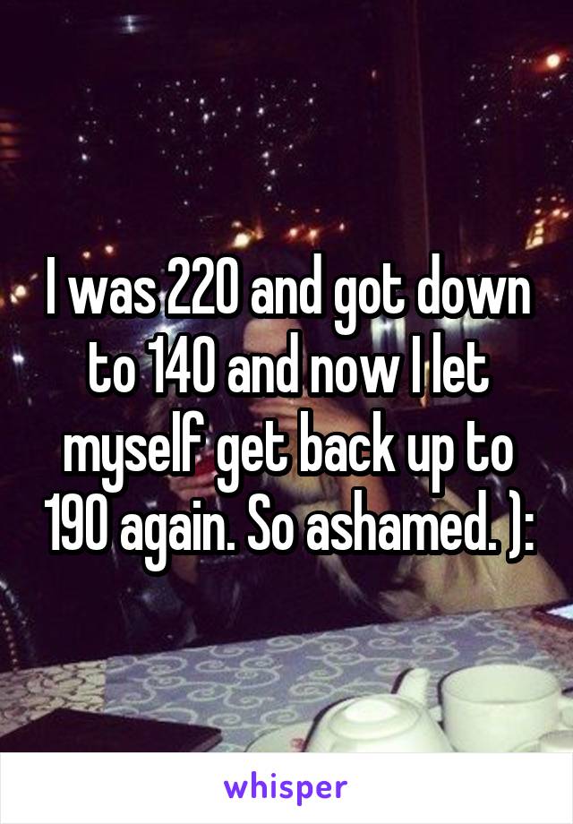 I was 220 and got down to 140 and now I let myself get back up to 190 again. So ashamed. ):