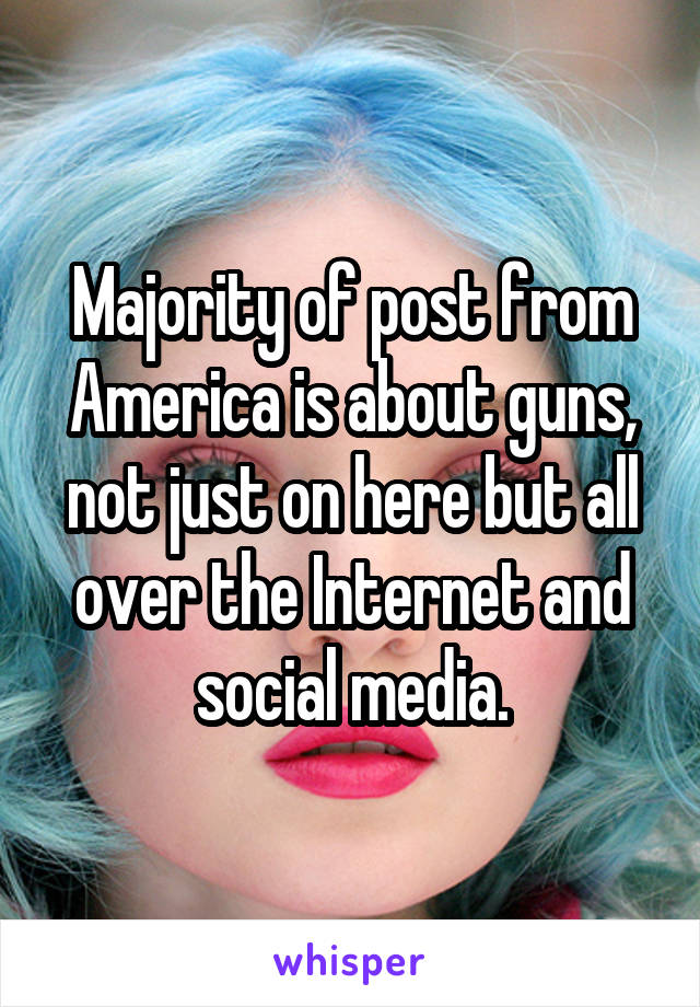 Majority of post from America is about guns, not just on here but all over the Internet and social media.