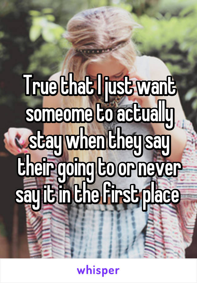 True that I just want someome to actually stay when they say their going to or never say it in the first place 