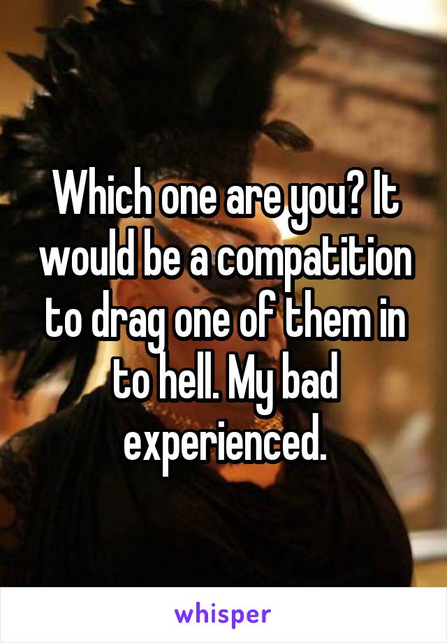 Which one are you? It would be a compatition to drag one of them in to hell. My bad experienced.