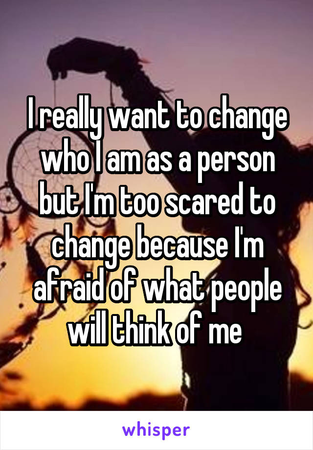 I really want to change who I am as a person but I'm too scared to change because I'm afraid of what people will think of me 