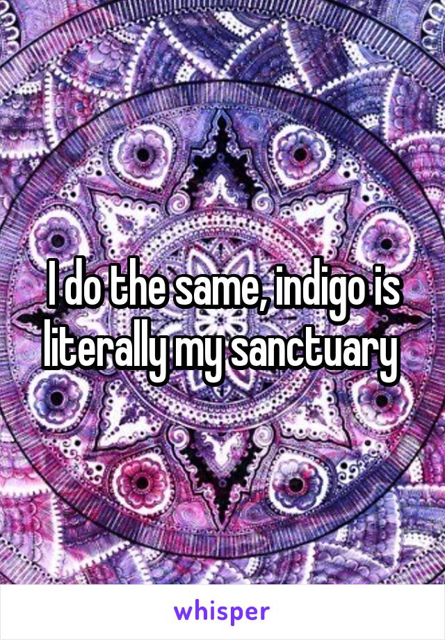 I do the same, indigo is literally my sanctuary 