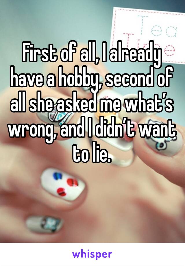 First of all, I already have a hobby, second of all she asked me what’s wrong, and I didn’t want to lie.
