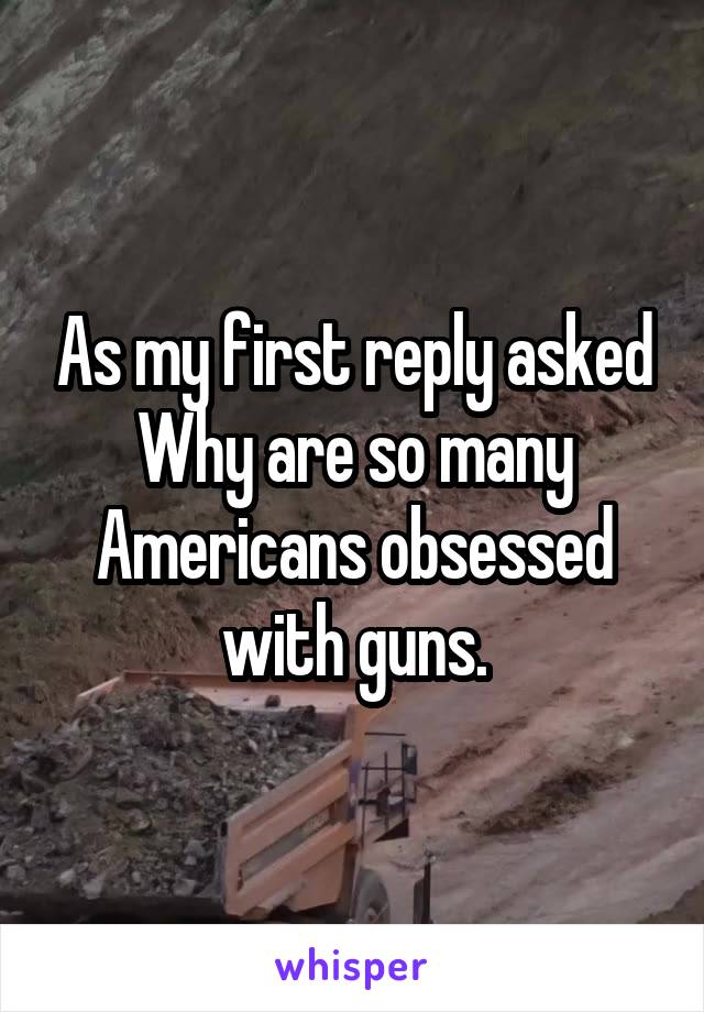 As my first reply asked Why are so many Americans obsessed with guns.