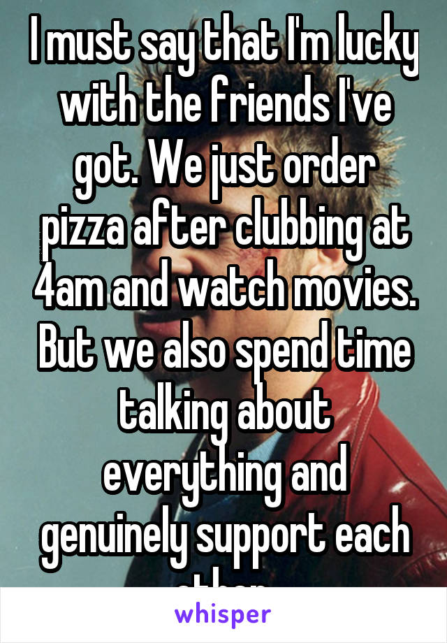 I must say that I'm lucky with the friends I've got. We just order pizza after clubbing at 4am and watch movies. But we also spend time talking about everything and genuinely support each other 