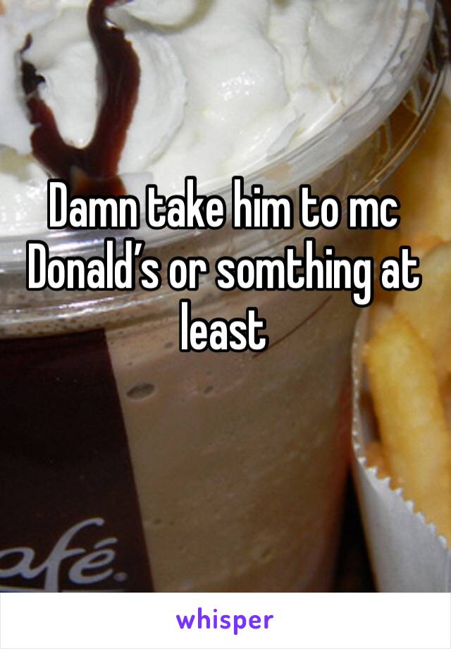 Damn take him to mc Donald’s or somthing at least