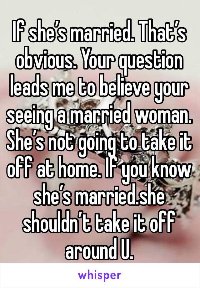 If she’s married. That’s obvious. Your question leads me to believe your seeing a married woman.  She’s not going to take it off at home. If you know she’s married.she shouldn’t take it off around U. 