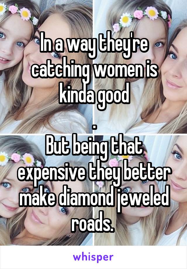 In a way they're catching women is kinda good
.
But being that expensive they better make diamond jeweled roads. 