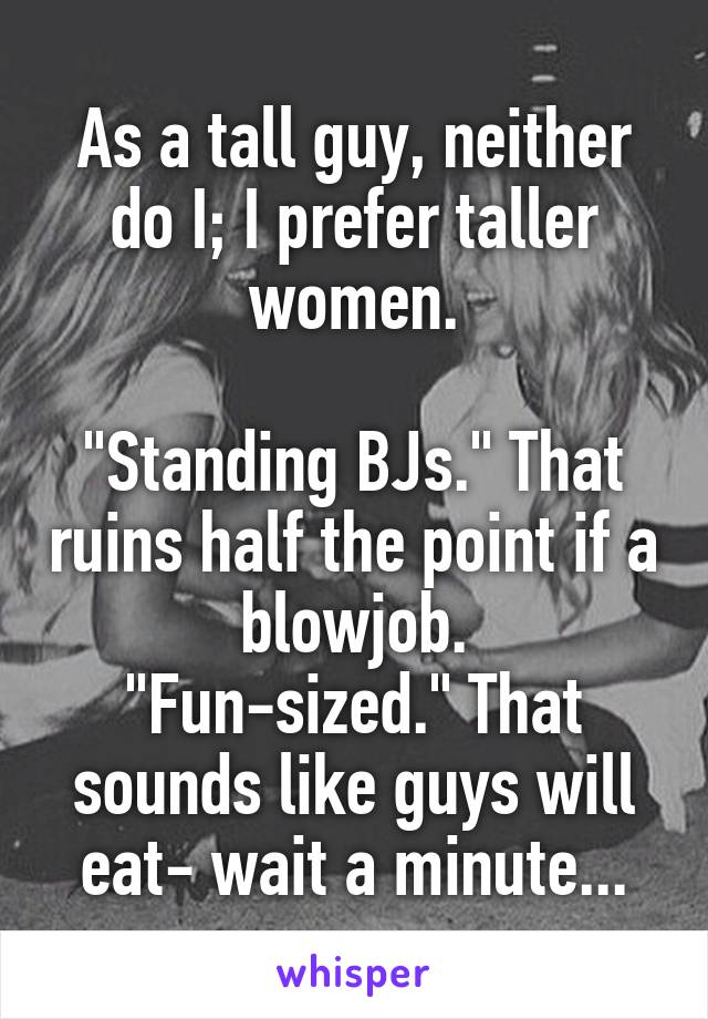 As a tall guy, neither do I; I prefer taller women.

"Standing BJs." That ruins half the point if a blowjob.
"Fun-sized." That sounds like guys will eat- wait a minute...