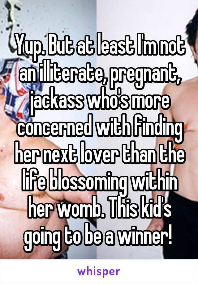 Yup. But at least I'm not an illiterate, pregnant, jackass who's more concerned with finding her next lover than the life blossoming within her womb. This kid's going to be a winner! 