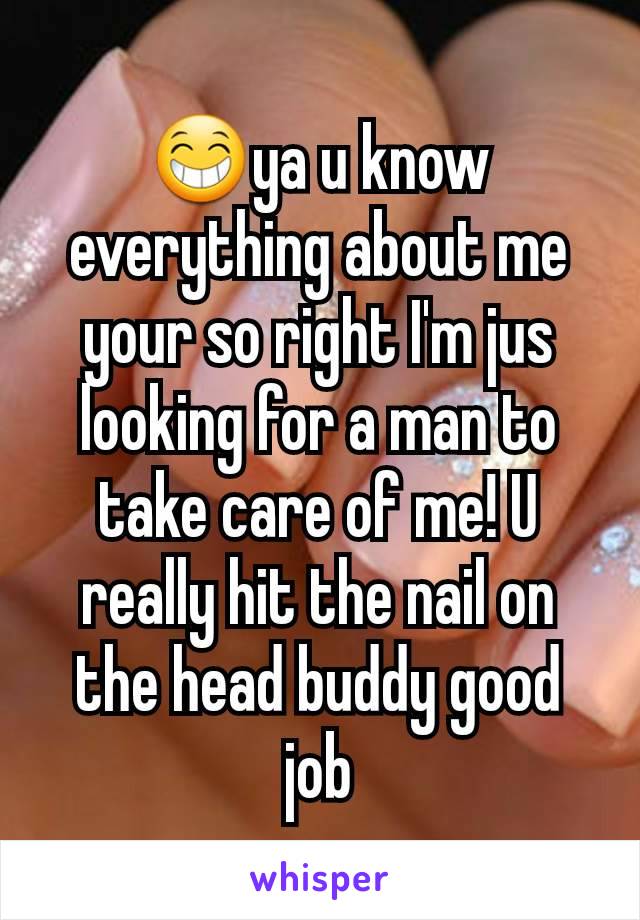 😁ya u know everything about me your so right I'm jus looking for a man to take care of me! U really hit the nail on the head buddy good job