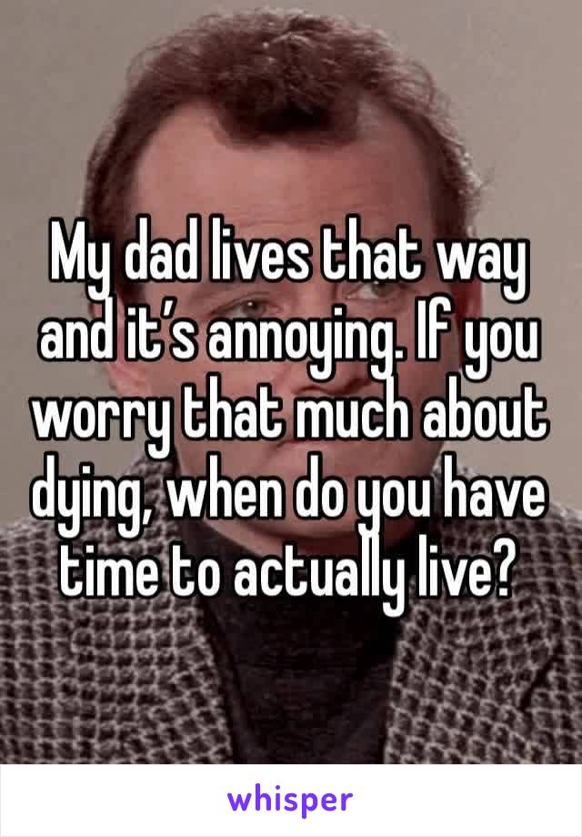 My dad lives that way and it’s annoying. If you worry that much about dying, when do you have time to actually live? 