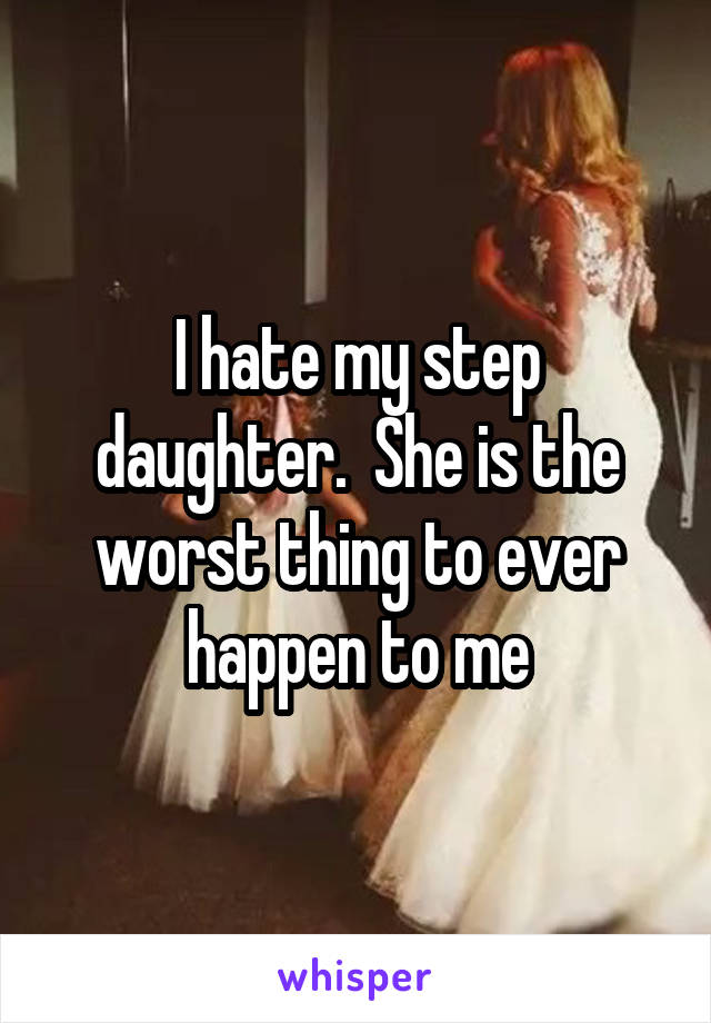 I hate my step daughter.  She is the worst thing to ever happen to me