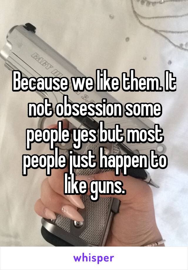 Because we like them. It not obsession some people yes but most people just happen to like guns.