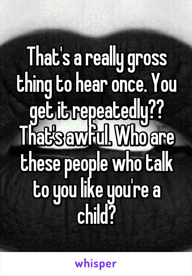 That's a really gross thing to hear once. You get it repeatedly?? That's awful. Who are these people who talk to you like you're a child?