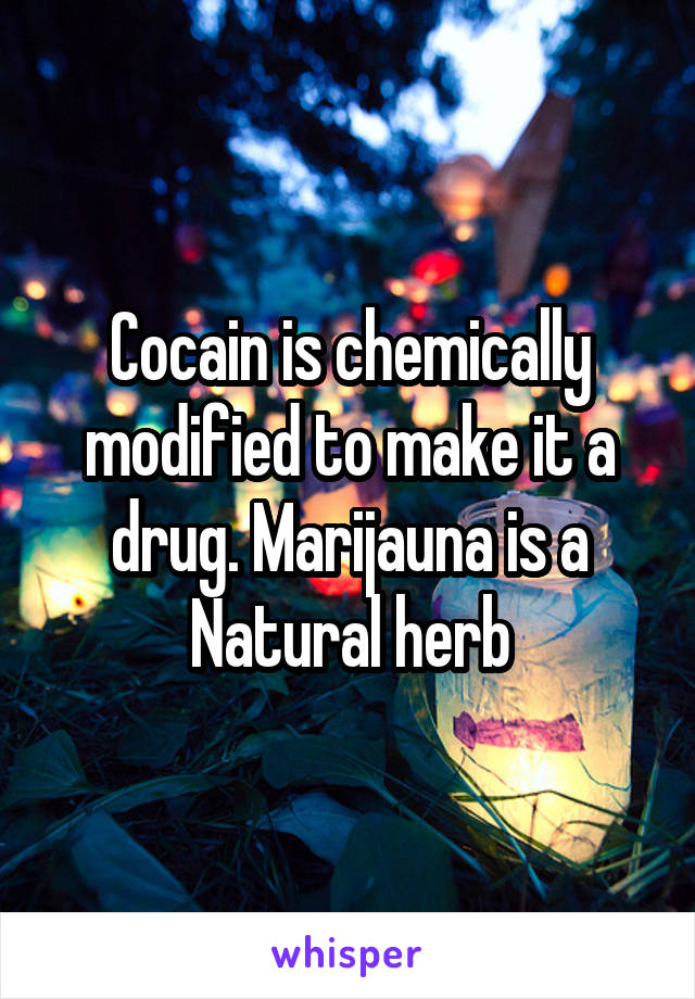 Cocain is chemically modified to make it a drug. Marijauna is a Natural herb